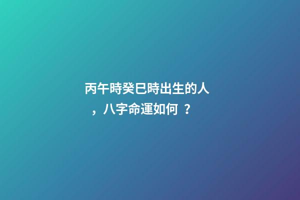 丙午時癸巳時出生的人，八字命運如何？